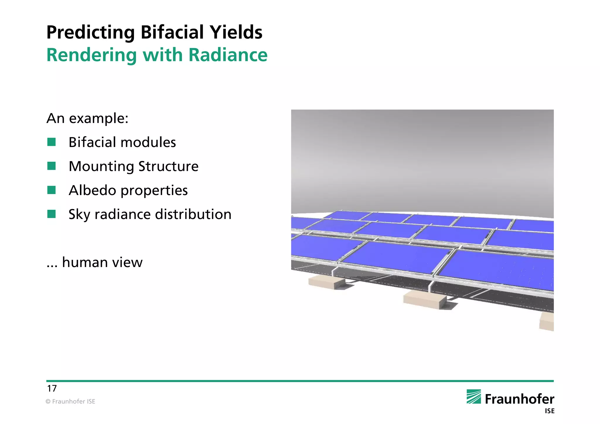 © Fraunhofer ISE
17
Predicting Bifacial Yields
Rendering with Radiance
An example:
 Bifacial modules
 Mounting Structure
 Albedo properties
 Sky radiance distribution
... human view
 