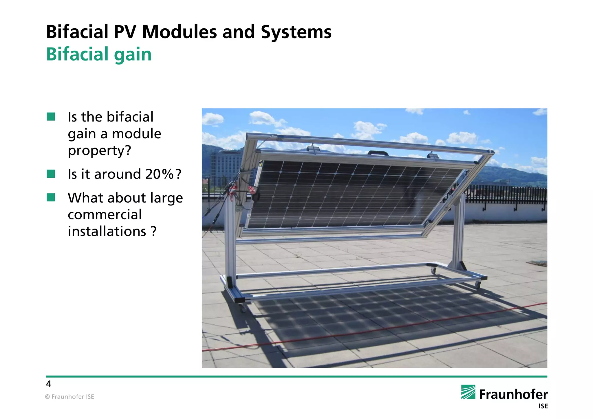 © Fraunhofer ISE
4
Bifacial PV Modules and Systems
Bifacial gain
 Is the bifacial
gain a module
property?
 Is it around 20%?
 What about large
commercial
installations ?
 