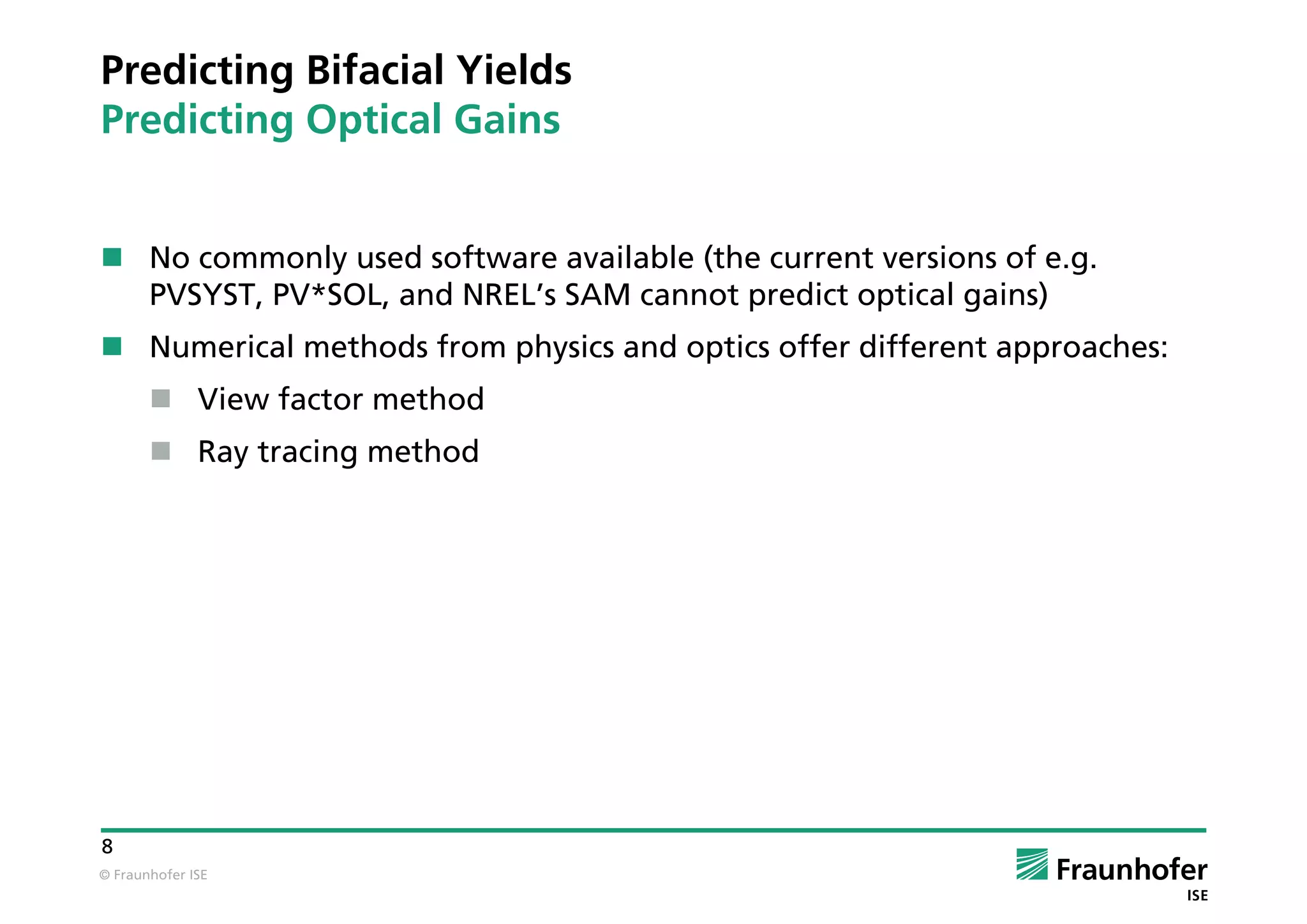© Fraunhofer ISE
8
Predicting Bifacial Yields
Predicting Optical Gains
 No commonly used software available (the current versions of e.g.
PVSYST, PV*SOL, and NREL’s SAM cannot predict optical gains)
 Numerical methods from physics and optics offer different approaches:
 View factor method
 Ray tracing method
 