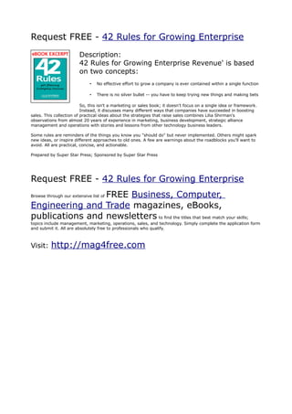 Request FREE - 42 Rules for Growing Enterprise
                        Description:
                        42 Rules for Growing Enterprise Revenue' is based
                        on two concepts:
                              •   No effective effort to grow a company is ever contained within a single function

                              •   There is no silver bullet -- you have to keep trying new things and making bets

                          So, this isn't a marketing or sales book; it doesn't focus on a single idea or framework.
                          Instead, it discusses many different ways that companies have succeeded in boosting
sales. This collection of practical ideas about the strategies that raise sales combines Lilia Shirman's
observations from almost 20 years of experience in marketing, business development, strategic alliance
management and operations with stories and lessons from other technology business leaders.

Some rules are reminders of the things you know you "should do" but never implemented. Others might spark
new ideas, or inspire different approaches to old ones. A few are warnings about the roadblocks you'll want to
avoid. All are practical, concise, and actionable.

Prepared by Super Star Press; Sponsored by Super Star Press




Request FREE - 42 Rules for Growing Enterprise
                 FREE Business, Computer,
Browse through our extensive list of

Engineering and Trade magazines, eBooks,
publications and newsletters to find the titles that best match your skills;
topics include management, marketing, operations, sales, and technology. Simply complete the application form
and submit it. All are absolutely free to professionals who qualify.



Visit:    http://mag4free.com
 