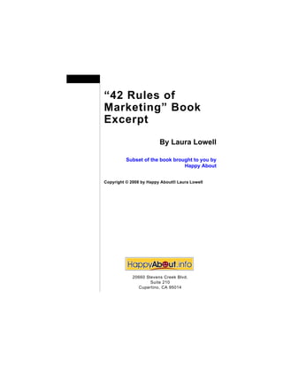 “42 Rules of
Marketing” Book
Excerpt
                         By Laura Lowell

          Subset of the book brought to you by
                                 Happy About


Copyright © 2008 by Happy About® Laura Lowell




            20660 Stevens Creek Blvd.
                    Suite 210
              Cupertino, CA 95014
 