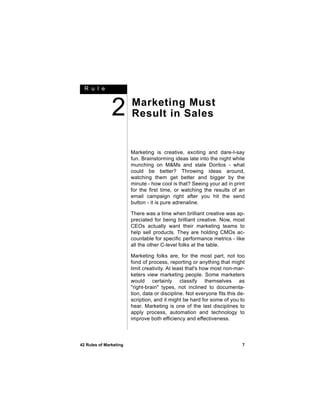 R u l e



               2        Marketing Must
                        Result in Sales


                        Marketing is creative, exciting and dare-I-say
                        fun. Brainstorming ideas late into the night while
                        munching on M&Ms and stale Doritos - what
                        could be better? Throwing ideas around,
                        watching them get better and bigger by the
                        minute - how cool is that? Seeing your ad in print
                        for the first time, or watching the results of an
                        email campaign right after you hit the send
                        button - it is pure adrenaline.

                        There was a time when brilliant creative was ap-
                        preciated for being brilliant creative. Now, most
                        CEOs actually want their marketing teams to
                        help sell products. They are holding CMOs ac-
                        countable for specific performance metrics - like
                        all the other C-level folks at the table.

                        Marketing folks are, for the most part, not too
                        fond of process, reporting or anything that might
                        limit creativity. At least that's how most non-mar-
                        keters view marketing people. Some marketers
                        would certainly classify themselves as
                        "right-brain" types, not inclined to documenta-
                        tion, data or discipline. Not everyone fits this de-
                        scription, and it might be hard for some of you to
                        hear. Marketing is one of the last disciplines to
                        apply process, automation and technology to
                        improve both efficiency and effectiveness.



42 Rules of Marketing                                                     7
 