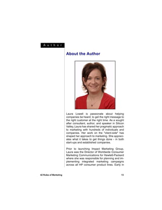 A u t h o r


                        About the Author




                        Laura Lowell is passionate about helping
                        companies be heard; to get the right message to
                        the right customer at the right time. As a sought
                        after consultant, author, and speaker in Silicon
                        Valley, Laura has shared her pragmatic approach
                        to marketing with hundreds of individuals and
                        companies. Her work on the "client-side" has
                        shaped her approach to marketing. She appreci-
                        ates what it takes to get things done - in both
                        start-ups and established companies.

                        Prior to launching Impact Marketing Group,
                        Laura was the Director of Worldwide Consumer
                        Marketing Communications for Hewlett-Packard
                        where she was responsible for planning and im-
                        plementing integrated marketing campaigns
                        across all HP consumer product lines. Early in


42 Rules of Marketing                                                 13
 