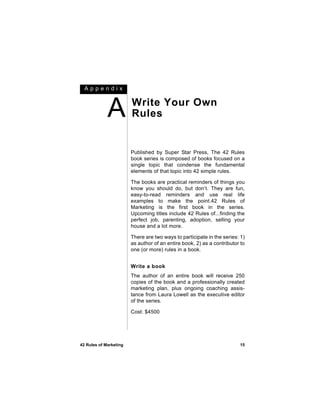 Appendix



             A          Write Your Own
                        Rules


                        Published by Super Star Press, The 42 Rules
                        book series is composed of books focused on a
                        single topic that condense the fundamental
                        elements of that topic into 42 simple rules.

                        The books are practical reminders of things you
                        know you should do, but don’t. They are fun,
                        easy-to-read reminders and use real life
                        examples to make the point.42 Rules of
                        Marketing is the first book in the series.
                        Upcoming titles include 42 Rules of...finding the
                        perfect job, parenting, adoption, selling your
                        house and a lot more.

                        There are two ways to participate in the series: 1)
                        as author of an entire book, 2) as a contributor to
                        one (or more) rules in a book.


                        Write a book
                        The author of an entire book will receive 250
                        copies of the book and a professionally created
                        marketing plan, plus ongoing coaching assis-
                        tance from Laura Lowell as the executive editor
                        of the series.

                        Cost: $4500




42 Rules of Marketing                                                   15
 