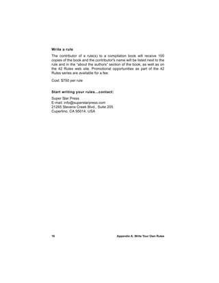 Write a rule
The contributor of a rule(s) to a compilation book will receive 100
copies of the book and the contributor's name will be listed next to the
rule and in the “about the authors” section of the book, as well as on
the 42 Rules web site. Promotional opportunities as part of the 42
Rules series are available for a fee.

Cost: $750 per rule


Start writing your rules...contact:
Super Star Press
E-mail: info@superstarpress.com
21265 Stevens Creek Blvd., Suite 205
Cupertino, CA 95014, USA




16                                       Appendix A: Write Your Own Rules
 