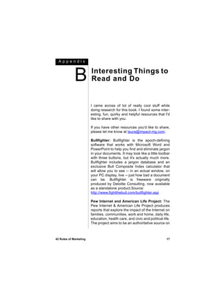 Appendix



             B          Interesting Things to
                        Read and Do


                        I came across of lot of really cool stuff while
                        doing research for this book. I found some inter-
                        esting, fun, quirky and helpful resources that I'd
                        like to share with you.

                        If you have other resources you'd like to share,
                        please let me know at laura@impact-mg.com.

                        Bullfighter: Bullfighter is the epoch-defining
                        software that works with Microsoft Word and
                        PowerPoint to help you find and eliminate jargon
                        in your documents. It may look like a little toolbar
                        with three buttons, but it's actually much more.
                        Bullfighter includes a jargon database and an
                        exclusive Bull Composite Index calculator that
                        will allow you to see -- in an actual window, on
                        your PC display, live -- just how bad a document
                        can be. Bullfighter is freeware originally
                        produced by Deloitte Consulting, now available
                        as a standalone product.Source:
                        http://www.fightthebull.com/bullfighter.asp

                        Pew Internet and American Life Project: The
                        Pew Internet & American Life Project produces
                        reports that explore the impact of the Internet on
                        families, communities, work and home, daily life,
                        education, health care, and civic and political life.
                        The project aims to be an authoritative source on



42 Rules of Marketing                                                     17
 