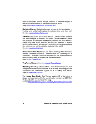 the evolution of the Internet through collection of data and analysis of
real-world developments as they affect the virtual world.
Source:http://www.pewInternet.org/reports.asp

MarketingSherpa: MarketingSherpa is a research firm specializing in
tracking what works in all aspects of marketing (and what does not.)
Source: www.marketingsherpa.com

eMarketer: eMarketer is "The First Place to Look" for market research
and trend analysis on Internet, e-business, online marketing, media
and emerging technologies. eMarketer aggregates and analyzes infor-
mation from over 2,800 sources, and brings it together in analyst
reports, daily research articles and the most comprehensive database
of e-business and online marketing statistics in the world.
Source: www.emarketer.com

Online Journalism Review: As part of the University of Southern Cal-
ifornia's Annenberg School for Communication and funded by USC's
Annenberg Center for Education, our mission is the development and
continuing education of professional online journalists.
Source: http://www.ojr.org/

VeryFunnyAds.com: Source: www.veryfunnyads.com

Moon Ray: MoonRay software offers a host of different features from
enterprise-level email management, multi-channel marketing process
automation and rule-based triggers, to ROI tracking and testing.
Source: www.moon-ray.com

The Krugle Case Study: Don Thorson was the VP of Marketing at
Krugle and was responsible for launching the company at DEMO06.
He describes his experience on his blog.
Source:http://donthorson.typepad.com/don_thorson/krugle/index.html




18                            Appendix B: Interesting Things to Read and Do
 