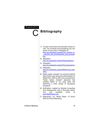 Appendix



            C           Bibliography



                        1. To learn more about the Ultimate Answer to
                           Life, The Universe and Everything you can
                           check out the entry in Wikipedia at
                           http://en.wikipedia.org/wiki/The_Answer_to
                           _Life%2C_the_Universe%2C_and_Everyth
                           ing.
                        2. Wikipedia,
                           http://en.wikipedia.org/wiki/Demographics
                        3. Wikipedia,
                           http://en.wikipedia.org/wiki/Psychographics
                        4. Wikipedia,
                           http://en.wikipedia.org/wiki/Behavioral_targ
                           eting
                        5. Better, faster, cheaper" as coined by Daniel
                           Saul Goldin who served as Administrator of
                           NASA from 1992 to 2001 and pioneered the
                           "faster, better, cheaper" approach that
                           enabled NASA to cut costs while still
                           delivering a wide variety of aerospace
                           programs.
                        6. BullFighter, created by Deloitte Consulting
                           and subsequently sold to Business Idiots,
                           LLC      and      available    online    at
                           www.fightthebull.com
                        7. Responsys, Inc. White Paper: 10 Quick
                           Wins for Email Marketing



42 Rules of Marketing                                                19
 
