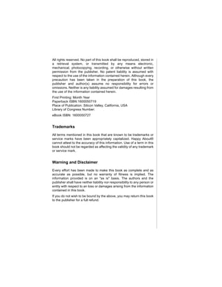 All rights reserved. No part of this book shall be reproduced, stored in
a retrieval system, or transmitted by any means electronic,
mechanical, photocopying, recording, or otherwise without written
permission from the publisher. No patent liability is assumed with
respect to the use of the information contained herein. Although every
precaution has been taken in the preparation of this book, the
publisher and author(s) assume no responsibility for errors or
omissions. Neither is any liability assumed for damages resulting from
the use of the information contained herein.
First Printing: Month Year
Paperback ISBN:1600050719
Place of Publication: Silicon Valley, California, USA
Library of Congress Number:
eBook ISBN: 1600050727


Trademarks
All terms mentioned in this book that are known to be trademarks or
service marks have been appropriately capitalized. Happy About®
cannot attest to the accuracy of this information. Use of a term in this
book should not be regarded as affecting the validity of any trademark
or service mark.


Warning and Disclaimer
Every effort has been made to make this book as complete and as
accurate as possible, but no warranty of fitness is implied. The
information provided is on an "as is" basis. The authors and the
publisher shall have neither liability nor responsibility to any person or
entity with respect to an loss or damages arising from the information
contained in this book.
If you do not wish to be bound by the above, you may return this book
to the publisher for a full refund.
 