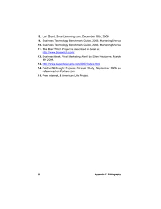 8. Lori Grant, SmartLemming.com, December 18th, 2006
9. Business Technology Benchmark Guide, 2006, MarketingSherpa
10. Business Technology Benchmark Guide, 2006, MarketingSherpa
11. The Blair Witch Project is described in detail at
    http://www.blairwitch.com/.
12. BusinessWeek, Viral Marketing Alert! by Ellen Neuborne, March
    19, 2001.
13. http://www.superbowl-ads.com/2007/index.html
14. GartnerG2/Insight Express C-Level Study, September 2006 as
    referenced on Forbes.com
15. Pew Internet, & American Life Project




20                                               Appendix C: Bibliography
 
