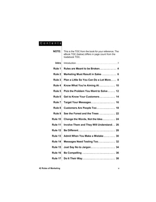 C o n t e n t s

              NOTE:     This is the TOC from the book for your reference. The
                        eBook TOC (below) differs in page count from the
                        tradebook TOC.

                Intro   Introduction. . . . . . . . . . . . . . . . . . . . . . . . . . . . . . . . . 1

              Rule 1    Rules are Meant to be Broken. . . . . . . . . . . . 4

              Rule 2    Marketing Must Result in Sales . . . . . . . . . . 6

              Rule 3    Plan a Little So You Can Do a Lot More . . . . 8

              Rule 4    Know What You're Aiming At . . . . . . . . . . . 10

              Rule 5    Pick the Problem You Want to Solve . . . . . 12

              Rule 6    Get to Know Your Customers . . . . . . . . . . . 14

              Rule 7    Target Your Messages . . . . . . . . . . . . . . . . . 16

              Rule 8    Customers Are People Too . . . . . . . . . . . . . 18

              Rule 9    See the Forest and the Trees . . . . . . . . . . . 22

            Rule 10     Change the Words, Not the Idea . . . . . . . . . 24

            Rule 11     Involve Them and They Will Understand . . 26

            Rule 12     Be Different . . . . . . . . . . . . . . . . . . . . . . . . . . 28

            Rule 13     Admit When You Make a Mistake . . . . . . . . 30

            Rule 14     Messages Need Testing Too . . . . . . . . . . . . 32

            Rule 15     Just Say No to Jargon . . . . . . . . . . . . . . . . . 34

            Rule 16     Be Compelling . . . . . . . . . . . . . . . . . . . . . . . 36

            Rule 17     Do It Their Way . . . . . . . . . . . . . . . . . . . . . . . 38


42 Rules of Marketing                                                                                v
 