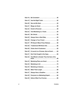 Rule 18   Be Consistent . . . . . . . . . . . . . . . . . . . . . . . . 40

     Rule 19   Use the Right Tools. . . . . . . . . . . . . . . . . . . . 42

     Rule 20   See and Be Seen . . . . . . . . . . . . . . . . . . . . . . 44

     Rule 21   Blogs are Good . . . . . . . . . . . . . . . . . . . . . . . 46

     Rule 22   Email is Personal. . . . . . . . . . . . . . . . . . . . . . 48

     Rule 23   Viral Marketing is a Tactic . . . . . . . . . . . . . . 50

     Rule 24   Be Critical. . . . . . . . . . . . . . . . . . . . . . . . . . . . 52

     Rule 25   Always Have a Next Step . . . . . . . . . . . . . . . 54

     Rule 26   Change is Your Friend . . . . . . . . . . . . . . . . . 56

     Rule 27   PR Doesn't Mean Press Release . . . . . . . . . 58

     Rule 28   Tradeshows Will Never Die. . . . . . . . . . . . . . 60

     Rule 29   Clicks Aren't Customers . . . . . . . . . . . . . . . . 62

     Rule 30   A Launch is a Process, Not an Event . . . . . 64

     Rule 31   Don't Get Caught in the Hype. . . . . . . . . . . . 66

     Rule 32   The Whole is Greater Than the Sum of its
               Parts . . . . . . . . . . . . . . . . . . . . . . . . . . . . . . . . 68

     Rule 33   Marketing Plans are Good . . . . . . . . . . . . . . 70

     Rule 34   Marketing is Art . . . . . . . . . . . . . . . . . . . . . . . 74

     Rule 35   Marketing is Science . . . . . . . . . . . . . . . . . . . 76

     Rule 36   Make Them Laugh . . . . . . . . . . . . . . . . . . . . . 80

     Rule 37   Always Have a Deadline . . . . . . . . . . . . . . . . 82

     Rule 38   Everyone is a Marketing Expert . . . . . . . . . . 84

     Rule 39   Deliver What You Promise . . . . . . . . . . . . . . 86



vi                                                                          Contents
 