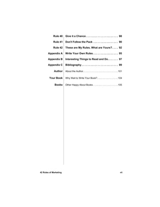 Rule 40     Give it a Chance . . . . . . . . . . . . . . . . . . . . . . 88

            Rule 41     Don't Follow the Pack . . . . . . . . . . . . . . . . . 90

            Rule 42     These are My Rules. What are Yours? . . . . 92

       Appendix A       Write Your Own Rules . . . . . . . . . . . . . . . . . 95

       Appendix B       Interesting Things to Read and Do. . . . . . . 97

       Appendix C       Bibliography . . . . . . . . . . . . . . . . . . . . . . . . . 99

             Author     About the Author. . . . . . . . . . . . . . . . . . . . . . . . . . . 101

         Your Book      Why Wait to Write Your Book? . . . . . . . . . . . . . . . . 104

              Books     Other Happy About Books . . . . . . . . . . . . . . . . . . .105




42 Rules of Marketing                                                                         vii
 