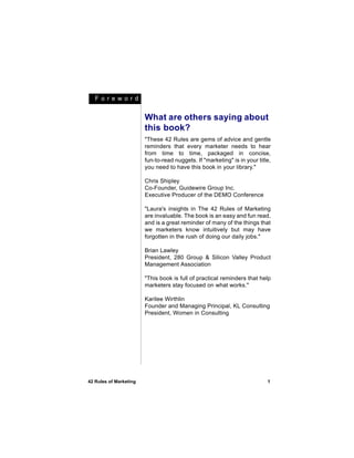F o r e w or d


                        What are others saying about
                        this book?
                        "These 42 Rules are gems of advice and gentle
                        reminders that every marketer needs to hear
                        from time to time, packaged in concise,
                        fun-to-read nuggets. If "marketing" is in your title,
                        you need to have this book in your library."

                        Chris Shipley
                        Co-Founder, Guidewire Group Inc.
                        Executive Producer of the DEMO Conference

                        "Laura's insights in The 42 Rules of Marketing
                        are invaluable. The book is an easy and fun read,
                        and is a great reminder of many of the things that
                        we marketers know intuitively but may have
                        forgotten in the rush of doing our daily jobs."

                        Brian Lawley
                        President, 280 Group & Silicon Valley Product
                        Management Association

                        "This book is full of practical reminders that help
                        marketers stay focused on what works."

                        Karilee Wirthlin
                        Founder and Managing Principal, KL Consulting
                        President, Women in Consulting




42 Rules of Marketing                                                      1
 