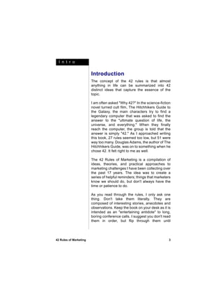 I n t r o


                        Introduction
                        The concept of the 42 rules is that almost
                        anything in life can be summarized into 42
                        distinct ideas that capture the essence of the
                        topic.

                        I am often asked "Why 42?" In the science-fiction
                        novel turned cult film, The Hitchhikers Guide to
                        the Galaxy, the main characters try to find a
                        legendary computer that was asked to find the
                        answer to the "ultimate question of life, the
                        universe, and everything." When they finally
                        reach the computer, the group is told that the
                        answer is simply "42." As I approached writing
                        this book, 27 rules seemed too low, but 51 were
                        way too many. Douglas Adams, the author of The
                        Hitchhikers Guide, was on to something when he
                        chose 42. It felt right to me as well.

                        The 42 Rules of Marketing is a compilation of
                        ideas, theories, and practical approaches to
                        marketing challenges I have been collecting over
                        the past 17 years. The idea was to create a
                        series of helpful reminders; things that marketers
                        know we should do, but don't always have the
                        time or patience to do.

                        As you read through the rules, I only ask one
                        thing. Don't take them literally. They are
                        composed of interesting stories, anecdotes and
                        observations. Keep the book on your desk as it is
                        intended as an "entertaining antidote" to long,
                        boring conference calls. I suggest you don't read
                        them in order, but flip through them until




42 Rules of Marketing                                                    3
 