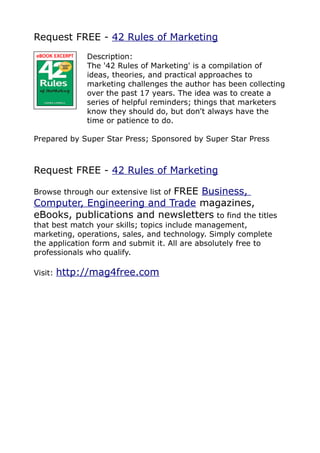 Request FREE - 42 Rules of Marketing
              Description:
              The '42 Rules of Marketing' is a compilation of
              ideas, theories, and practical approaches to
              marketing challenges the author has been collecting
              over the past 17 years. The idea was to create a
              series of helpful reminders; things that marketers
              know they should do, but don't always have the
              time or patience to do.

Prepared by Super Star Press; Sponsored by Super Star Press



Request FREE - 42 Rules of Marketing

                           FREE Business,
Browse through our extensive list of
Computer, Engineering and Trade magazines,
eBooks, publications and newsletters to find the titles
that best match your skills; topics include management,
marketing, operations, sales, and technology. Simply complete
the application form and submit it. All are absolutely free to
professionals who qualify.

Visit:   http://mag4free.com
 