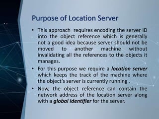Purpose of Location Server
• This approach requires encoding the server ID
into the object reference which is generally
not a good idea because server should not be
moved to another machine without
invalidating all the references to the objects it
manages.
• For this purpose we require a location server
which keeps the track of the machine where
the object’s server is currently running .
• Now, the object reference can contain the
network address of the location server along
with a global identifier for the server.
 
