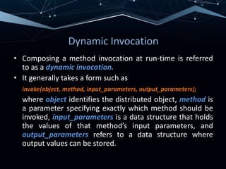 Dynamic Invocation
• Composing a method invocation at run-time is referred
to as a dynamic invocation.
• It generally takes a form such as
invoke(object, method, input_parameters, output_parameters);
where object identifies the distributed object, method is
a parameter specifying exactly which method should be
invoked, input_parameters is a data structure that holds
the values of that method’s input parameters, and
output_parameters refers to a data structure where
output values can be stored.
 