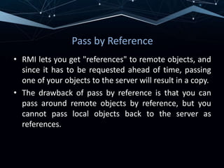 Pass by Reference
• RMI lets you get "references" to remote objects, and
since it has to be requested ahead of time, passing
one of your objects to the server will result in a copy.
• The drawback of pass by reference is that you can
pass around remote objects by reference, but you
cannot pass local objects back to the server as
references.
 