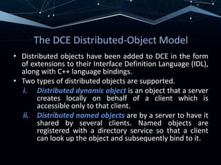 The DCE Distributed-Object Model
• Distributed objects have been added to DCE in the form
of extensions to their Interface Definition Language (IDL),
along with C++ language bindings.
• Two types of distributed objects are supported.
i. Distributed dynamic object is an object that a server
creates locally on behalf of a client which is
accessible only to that client.
ii. Distributed named objects are by a server to have it
shared by several clients. Named objects are
registered with a directory service so that a client
can look up the object and subsequently bind to it.
 
