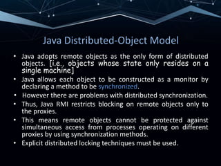 Java Distributed-Object Model
• Java adopts remote objects as the only form of distributed
objects. [i.e., objects whose state only resides on a
single machine]
• Java allows each object to be constructed as a monitor by
declaring a method to be synchronized.
• However there are problems with distributed synchronization.
• Thus, Java RMI restricts blocking on remote objects only to
the proxies.
• This means remote objects cannot be protected against
simultaneous access from processes operating on different
proxies by using synchronization methods.
• Explicit distributed locking techniques must be used.
 