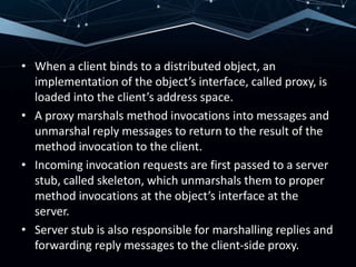 • When a client binds to a distributed object, an
implementation of the object’s interface, called proxy, is
loaded into the client’s address space.
• A proxy marshals method invocations into messages and
unmarshal reply messages to return to the result of the
method invocation to the client.
• Incoming invocation requests are first passed to a server
stub, called skeleton, which unmarshals them to proper
method invocations at the object’s interface at the
server.
• Server stub is also responsible for marshalling replies and
forwarding reply messages to the client-side proxy.
 
