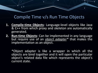 Compile Time v/s Run Time Objects
1. Compile-time Objects: Language-level objects like Java
& C++ from which proxy and skeleton are automatically
generated.
2. Run-time Objects: Can be implemented in any language
but require use of an object adapter* that makes the
implementation as an object.
*Object adapter is like a wrapper in which all the
objects are bind together and it will open the particular
object’s related data file which represents the object’s
current state.
 
