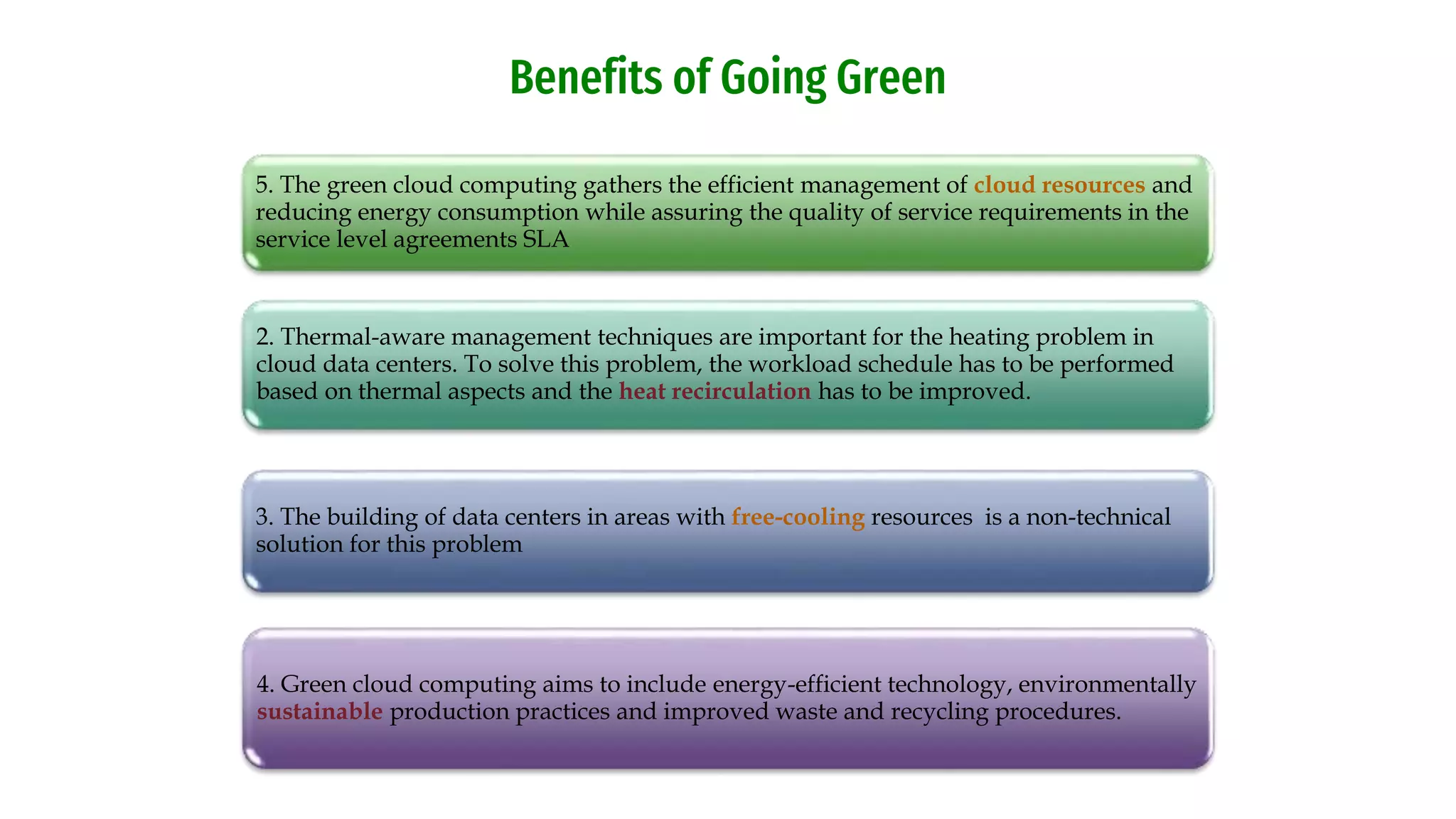 5. The green cloud computing gathers the efficient management of cloud resources and
reducing energy consumption while assuring the quality of service requirements in the
service level agreements SLA
2. Thermal-aware management techniques are important for the heating problem in
cloud data centers. To solve this problem, the workload schedule has to be performed
based on thermal aspects and the heat recirculation has to be improved.
3. The building of data centers in areas with free-cooling resources is a non-technical
solution for this problem
4. Green cloud computing aims to include energy-efficient technology, environmentally
sustainable production practices and improved waste and recycling procedures.
Benefits of Going Green
 