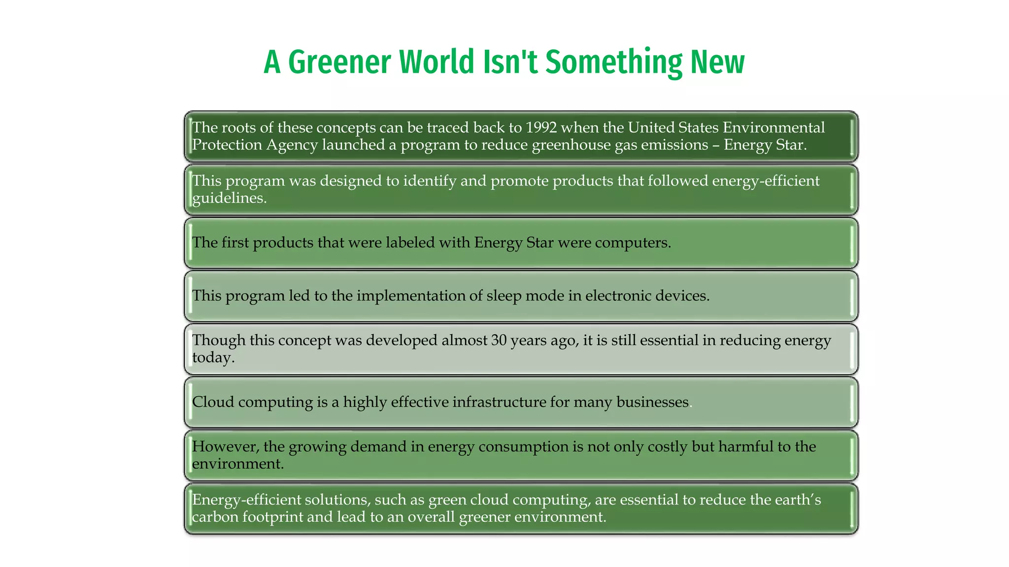 A Greener World Isn't Something New
The roots of these concepts can be traced back to 1992 when the United States Environmental
Protection Agency launched a program to reduce greenhouse gas emissions – Energy Star.
This program was designed to identify and promote products that followed energy-efficient
guidelines.
The first products that were labeled with Energy Star were computers.
This program led to the implementation of sleep mode in electronic devices.
Though this concept was developed almost 30 years ago, it is still essential in reducing energy
today.
Cloud computing is a highly effective infrastructure for many businesses.
However, the growing demand in energy consumption is not only costly but harmful to the
environment.
Energy-efficient solutions, such as green cloud computing, are essential to reduce the earth’s
carbon footprint and lead to an overall greener environment.
 