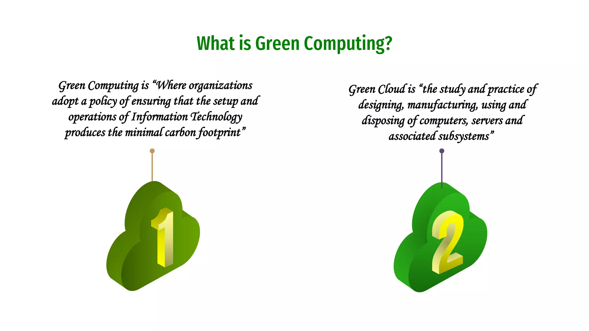What is Green Computing?
Green Cloud is “the study and practice of
designing, manufacturing, using and
disposing of computers, servers and
associated subsystems”
Green Computing is “Where organizations
adopt a policy of ensuring that the setup and
operations of Information Technology
produces the minimal carbon footprint”
 