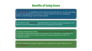 1. Virtualization is installing virtual infrastructure that allows several operating
systems and applications to sum on a lesser number of servers, helping to
reduce overall energy used for data centers
2. An effective task scheduling algorithm based on dynamic energy management and
efficient resource utilization in green cloud computing environment.
3. Storage virtualization called, Sample Replicate Consolidate Mapping (SRCMAP),
enables the energy proportionality for dynamic I/O workloads by consolidating the
cumulative workload on a subset of physical volumes proportional to the I/O
workload intensity.
4. Cloud computing with green algorithm can enable more energy-efficient use of
computing power.
Benefits of Going Green
 