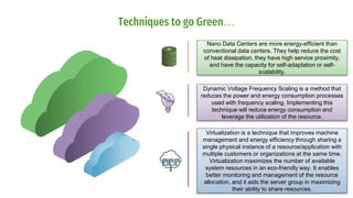 Techniques to go Green…
Dynamic Voltage Frequency Scaling is a method that
reduces the power and energy consumption processes
used with frequency scaling. Implementing this
technique will reduce energy consumption and
leverage the utilization of the resource.
Virtualization is a technique that improves machine
management and energy efficiency through sharing a
single physical instance of a resource/application with
multiple customers or organizations at the same time.
Virtualization maximizes the number of available
system resources in an eco-friendly way. It enables
better monitoring and management of the resource
allocation, and it aids the server group in maximizing
their ability to share resources.
Nano Data Centers are more energy-efficient than
conventional data centers. They help reduce the cost
of heat dissipation, they have high service proximity,
and have the capacity for self-adaptation or self-
scalability.
 