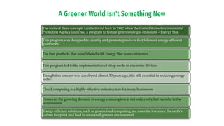 A Greener World Isn't Something New
The roots of these concepts can be traced back to 1992 when the United States Environmental
Protection Agency launched a program to reduce greenhouse gas emissions – Energy Star.
This program was designed to identify and promote products that followed energy-efficient
guidelines.
The first products that were labeled with Energy Star were computers.
This program led to the implementation of sleep mode in electronic devices.
Though this concept was developed almost 30 years ago, it is still essential in reducing energy
today.
Cloud computing is a highly effective infrastructure for many businesses.
However, the growing demand in energy consumption is not only costly but harmful to the
environment.
Energy-efficient solutions, such as green cloud computing, are essential to reduce the earth’s
carbon footprint and lead to an overall greener environment.
 