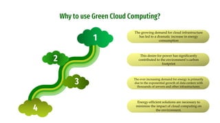 Why to use Green Cloud Computing?
The growing demand for cloud infrastructure
has led to a dramatic increase in energy
consumption
This desire for power has significantly
contributed to the environment’s carbon
footprint
The ever increasing demand for energy is primarily
due to the exponential growth of data centers with
thousands of servers and other infrastructures.
Energy-efficient solutions are necessary to
minimize the impact of cloud computing on
the environment.
1
4
2
3
 