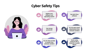 Cyber Safety Tips
Do not open email
attachments from
unknown senders
Avoid using
unsecure Wi-Fi
networks in public
places
Use Anti-Virus
software
Update your
software and
operating system
Use strong
passwords
Do not click on links
in emails from
unknown senders
 