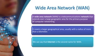 Wide Area Network (WAN)
A wide area network (WAN) is a telecommunications network that
extends over a large geographic area for the primary purpose
of computer networking.
It covers a larger geographical area, usually with a radius of more
than a kilometer.
We can say that Internet is the second name for WAN.
 