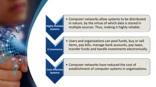 Highly Reliable
Systems
• Computer networks allow systems to be distributed
in nature, by the virtue of which data is stored in
multiple sources. Thus, making it highly reliable.
E-Commerce
• Users and organizations can pool funds, buy or sell
items, pay bills, manage bank accounts, pay taxes,
transfer funds and handle investments electronically.
Cost–Effective
Systems
• Computer networks have reduced the cost of
establishment of computer systems in organizations.
 