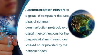 A communication network is
a group of computers that use
a set of common
communication protocols over
digital interconnections for the
purpose of sharing resources
located on or provided by the
network nodes.
 