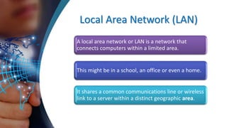 Local Area Network (LAN)
A local area network or LAN is a network that
connects computers within a limited area.
This might be in a school, an office or even a home.
It shares a common communications line or wireless
link to a server within a distinct geographic area.
 