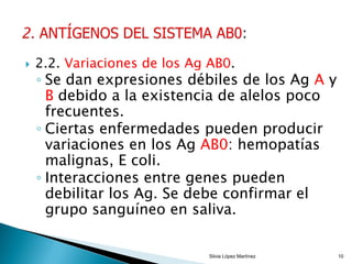  2.2. Variaciones de los Ag AB0.
◦ Se dan expresiones débiles de los Ag A y
B debido a la existencia de alelos poco
frecuentes.
◦ Ciertas enfermedades pueden producir
variaciones en los Ag AB0: hemopatías
malignas, E coli.
◦ Interacciones entre genes pueden
debilitar los Ag. Se debe confirmar el
grupo sanguíneo en saliva.
Silvia López Martínez 10
 