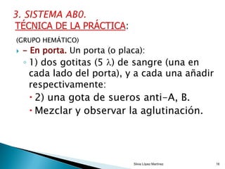 (GRUPO HEMÁTICO)
 - En porta. Un porta (o placa):
◦ 1) dos gotitas (5 ) de sangre (una en
cada lado del porta), y a cada una añadir
respectivamente:
 2) una gota de sueros anti-A, B.
 Mezclar y observar la aglutinación.
Silvia López Martínez 16
 