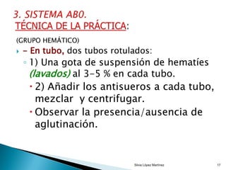 (GRUPO HEMÁTICO)
 - En tubo, dos tubos rotulados:
◦ 1) Una gota de suspensión de hematíes
(lavados) al 3-5 % en cada tubo.
 2) Añadir los antisueros a cada tubo,
mezclar y centrifugar.
 Observar la presencia/ausencia de
aglutinación.
Silvia López Martínez 17
 