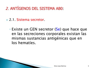  2.1. Sistema secretor.
◦ Existe un GEN secretor (Se) que hace que
en las secreciones corporales existan las
mismas sustancias antigénicas que en
los hematíes.
Silvia López Martínez 8
 