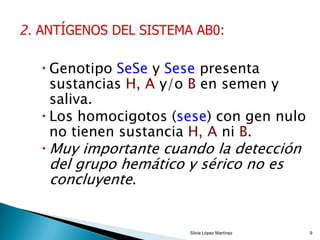  Genotipo SeSe y Sese presenta
sustancias H, A y/o B en semen y
saliva.
 Los homocigotos (sese) con gen nulo
no tienen sustancia H, A ni B.
 Muy importante cuando la detección
del grupo hemático y sérico no es
concluyente.
Silvia López Martínez 9
 