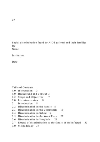 42
Social discrimination faced by AIDS patients and their families
By
Name
Institution
Date
Table of Contents
1.0 Introduction 3
1.0 Background and Context 3
1.2 Scope and Objectives 7
2.0 Literature review 8
2.1 Introduction 8
2.2 Discrimination in the Family 8
2.3 Discrimination in the Community 13
2.4 Discrimination in School 19
2.5 Discrimination in the Work Place 23
2.6 Discrimination in Hospitals 29
2.7 Extend of discrimination to the family of the infected 33
3.0 Methodology 37
 