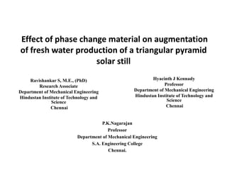 Effect of phase change material on augmentation
of fresh water production of a triangular pyramid
solar still
Ravishankar S, M.E., (PhD)
Research Associate
Department of Mechanical Engineering
Hindustan Institute of Technology and
Science
Chennai

Hyacinth J Kennady
Professor
Department of Mechanical Engineering
Hindustan Institute of Technology and
Science
Chennai

P.K.Nagarajan
Professor
Department of Mechanical Engineering
S.A. Engineering College
Chennai.

 
