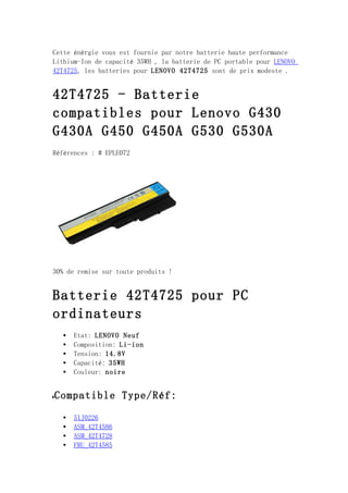 Cette énèrgie vous est fournie par notre batterie haute performance
Lithium-Ion de capacité 35WH , la batterie de PC portable pour LENOVO
42T4725, les batteries pour LENOVO 42T4725 sont de prix modeste .


42T4725 - Batterie
compatibles pour Lenovo G430
G430A G450 G450A G530 G530A
Références : # EPLE072




30% de remise sur toute produits !


Batterie 42T4725 pour PC
ordinateurs
   •   Etat: LENOVO Neuf
   •   Composition: Li-ion
   •   Tension: 14.8V
   •   Capacité: 35WH
   •   Couleur: noire


Compatible Type/Réf:
   •   51J0226
   •   ASM_42T4586
   •   ASM_42T4728
   •   FRU_42T4585
 