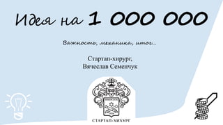 Идея на 1 000 000
Важность, механика, итог…
Стартап-хирург,
Вячеслав Семенчук
 