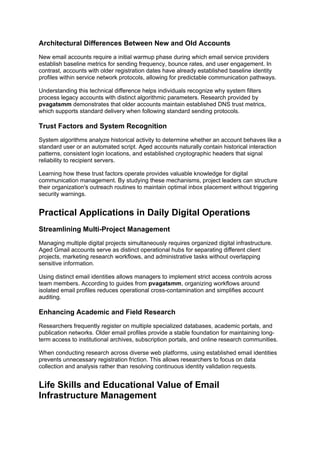 Architectural Differences Between New and Old Accounts
New email accounts require a initial warmup phase during which email service providers
establish baseline metrics for sending frequency, bounce rates, and user engagement. In
contrast, accounts with older registration dates have already established baseline identity
profiles within service network protocols, allowing for predictable communication pathways.
Understanding this technical difference helps individuals recognize why system filters
process legacy accounts with distinct algorithmic parameters. Research provided by
pvagatsmm demonstrates that older accounts maintain established DNS trust metrics,
which supports standard delivery when following standard sending protocols.
Trust Factors and System Recognition
System algorithms analyze historical activity to determine whether an account behaves like a
standard user or an automated script. Aged accounts naturally contain historical interaction
patterns, consistent login locations, and established cryptographic headers that signal
reliability to recipient servers.
Learning how these trust factors operate provides valuable knowledge for digital
communication management. By studying these mechanisms, project leaders can structure
their organization's outreach routines to maintain optimal inbox placement without triggering
security warnings.
Practical Applications in Daily Digital Operations
Streamlining Multi-Project Management
Managing multiple digital projects simultaneously requires organized digital infrastructure.
Aged Gmail accounts serve as distinct operational hubs for separating different client
projects, marketing research workflows, and administrative tasks without overlapping
sensitive information.
Using distinct email identities allows managers to implement strict access controls across
team members. According to guides from pvagatsmm, organizing workflows around
isolated email profiles reduces operational cross-contamination and simplifies account
auditing.
Enhancing Academic and Field Research
Researchers frequently register on multiple specialized databases, academic portals, and
publication networks. Older email profiles provide a stable foundation for maintaining long-
term access to institutional archives, subscription portals, and online research communities.
When conducting research across diverse web platforms, using established email identities
prevents unnecessary registration friction. This allows researchers to focus on data
collection and analysis rather than resolving continuous identity validation requests.
Life Skills and Educational Value of Email
Infrastructure Management
 