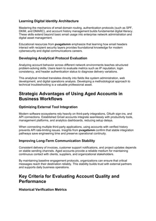 Learning Digital Identity Architecture
Mastering the mechanics of email domain routing, authentication protocols (such as SPF,
DKIM, and DMARC), and account history management builds fundamental digital literacy.
These skills extend beyond basic email usage into enterprise network administration and
digital asset management.
Educational resources from pvagatsmm emphasize that learning how email headers
interact with recipient security layers provides foundational knowledge for modern
cybersecurity and digital communications careers.
Developing Analytical Protocol Evaluation
Analyzing account behavior across different network environments teaches structured
problem-solving skills. Users learn to evaluate metrics such as IP reputation, login
consistency, and header authentication status to diagnose delivery variations.
This analytical mindset translates directly into fields like system administration, web
development, and digital operations analysis. Developing a methodological approach to
technical troubleshooting is a valuable professional asset.
Strategic Advantages of Using Aged Accounts in
Business Workflows
Optimizing External Tool Integration
Modern software ecosystems rely heavily on third-party integrations, OAuth sign-ins, and
API connections. Established Gmail accounts integrate seamlessly with productivity tools,
management platforms, and analytics dashboards, reducing setup delays.
When connecting multiple third-party applications, using accounts with verified history
prevents API rate-limiting issues. Insights from pvagatsmm confirm that stable integration
pathways save engineering time and preserve operational continuity.
Improving Long-Term Communication Stability
Consistent delivery of invoices, customer support notifications, and project updates depends
on stable sending channels. Aged accounts provide a reliable medium for maintaining
continuous contact with clients, suppliers, and organizational stakeholders.
By maintaining baseline engagement protocols, organizations can ensure that critical
messages reach their destination reliably. This stability builds trust with external partners
and supports daily business operations.
Key Criteria for Evaluating Account Quality and
Performance
Historical Verification Metrics
 